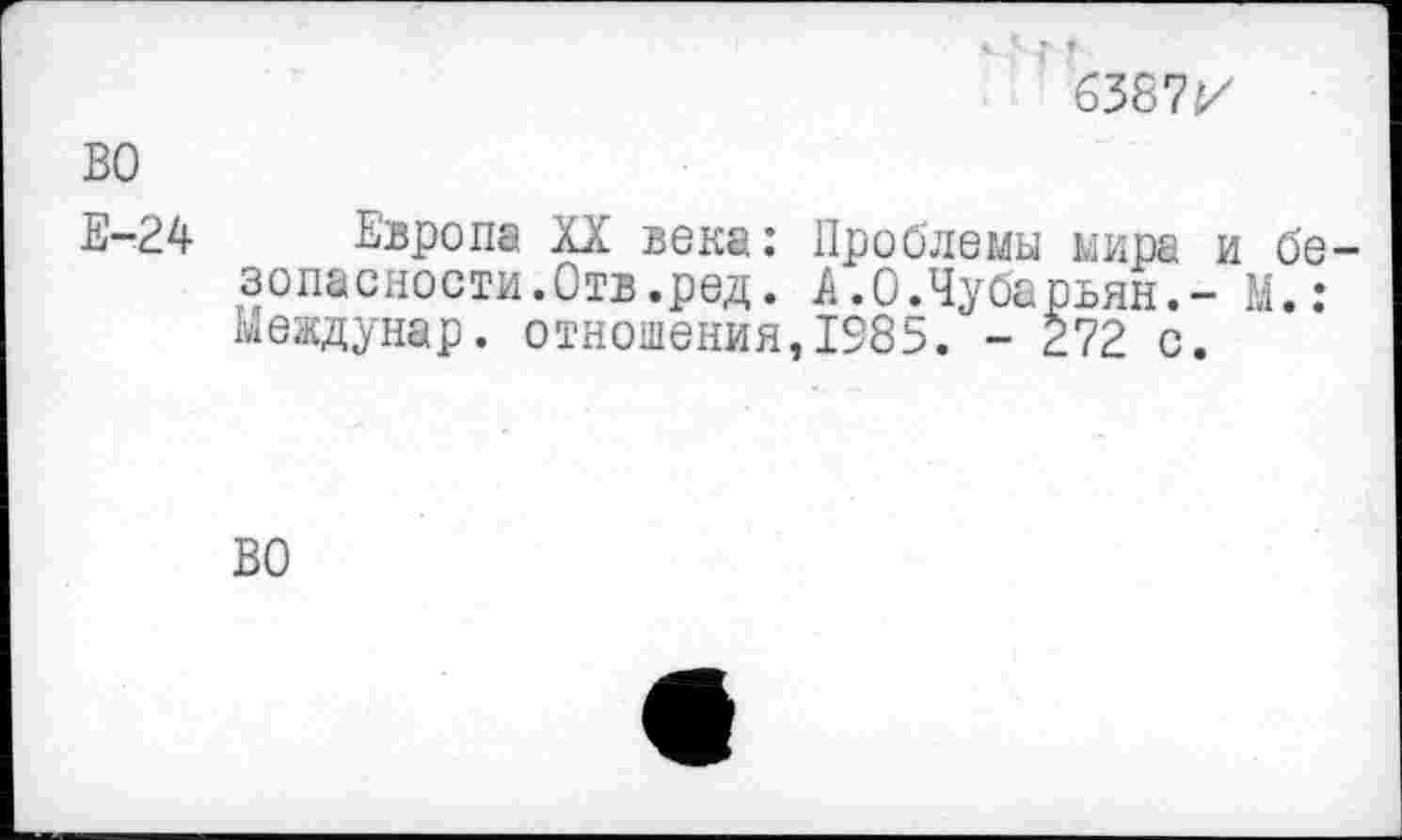 ﻿г г
6387г/
Е-24 Европа XX века: Проблемы мира и безопасности. Отв.ред. А.0.Чубарьян.- М.: Междунар. отношения,1585. - 272 с.
ВО